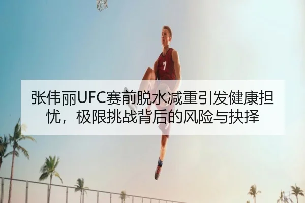 张伟丽UFC赛前脱水减重引发健康担忧，极限挑战背后的风险与抉择