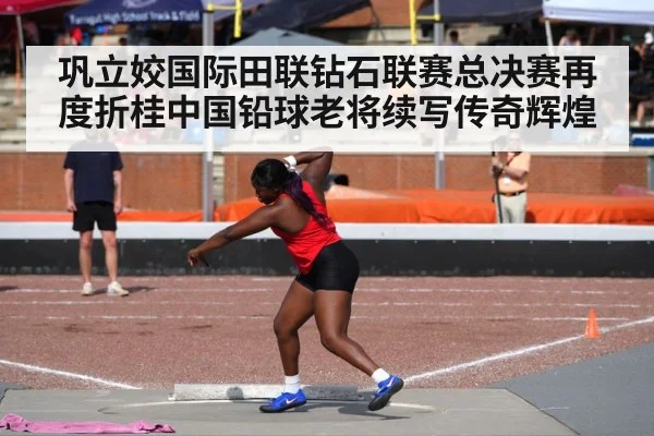 巩立姣国际田联钻石联赛总决赛再度折桂中国铅球老将续写传奇辉煌